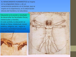 EL RENACIMIENTO HUMANISTICO se inspira
en la antigüedad clásica y de un
renacimiento posterior en el tiempo, que se
inspira en la experiencia, en la observación
directa del hombre y la naturaleza

Educación es la acción y resultado
de desarrollar las facultades físicas,
intelectuales y morales.
En este sentido, la educación se
divide en física, intelectual, moral,
estética, religiosa, etc., según la
facultad ó actividad humana que
trata perfeccionar.
 
