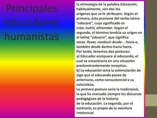 la etimología de la palabra Educación,
Principales   habitualmente, son dos los
              orígenes que se le atribuyen. Según el
              primero, ésta proviene del verbo latino
educadores    “educare”, cuyo significado es
              criar, nutrir, alimentar. Según el
              segundo, el término tendría su origen en
humanistas    el latino “educere”, que significa
              sacar, llevar, conducir desde... hacia o,
              también desde dentro hacia fuera.
              Por tanto, tenemos dos posturas:
              a) Educador enriquece al educando, el
              cual se encontraría en una situación
              predominantemente receptiva.
              b) La educación sería la estimulación de
              algo que el educando posee de
              antemano, como consustancial a su
              naturaleza.
              La primera postura sería la tradicional,
              la que ha marcado siempre los discursos
              pedagógicos de la historia
              de la educación. La segunda, por el
              contrario, es propia de la aventura
              intelectual
 