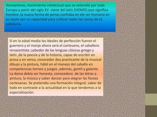 Humanismo, movimiento intelectual que se extendió por toda
Europa a partir del siglo XV viene del latín (HOMO) que significa
hombre ,la nueva forma de penas confiaba en ele ser humano en
su razón yen su capacidad para cultivar todas las ramas de la
sabiduría.



  Si en la edad media los ideales de perfección fueron el
  guerrero y el monje ahora será el cortesano, el caballero
  renacentista ;sabedor de las lenguas clásicas griego y
  latín ,de la poesía y de la historia, capaz de escribir en
  prosa y en verso, conocedor dey practicante de la musical
  dibujo y la pintura, hábil en el manejo del caballo en
  competencias torneo y juegos ,además, gentil y galante.
  La dama debía ser honesta, conocedora de las letras a
  pintura, la música y saber danzar para alegrar las fiestas
  cortesanas. Se pretendía una formación integral, saber de
  todo en contraste a la actualidad en la que tendemos a la
  especialización.
 