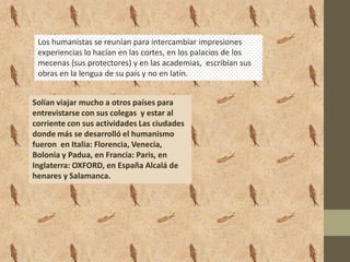 Los humanistas se reunían para intercambiar impresiones
 experiencias lo hacían en las cortes, en los palacios de los
 mecenas (sus protectores) y en las academias, escribían sus
 obras en la lengua de su país y no en latín.


Solían viajar mucho a otros países para
entrevistarse con sus colegas y estar al
corriente con sus actividades Las ciudades
donde más se desarrolló el humanismo
fueron en Italia: Florencia, Venecia,
Bolonia y Padua, en Francia: Paris, en
Inglaterra: OXFORD, en España Alcalá de
henares y Salamanca.
 