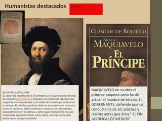 Humanistas destacados                                        ITALIA




                                                                       MAQUIAVELO en su obra el
BALTAZAR CASTIGLIONE
Su obra más importante es El cortesano, en la que describe el ideal    príncipe propone cono ha de
de vida del Renacimiento y propugna un modelo de caballero que         actuar el hombre de estado, EL
responde a las inquietudes y a la visión del mundo que se tenía en
su tiempo. El caballero perfecto debe ser tan experto en las armas     GOBERNANTE; defiende que su
como en las letras, saber conversar y tratar con sus semejantes,       conducta ha de ser practica y
especialmente con las damas, y tañer algún instrumento musical.
comprende ejercicios físicos como saltos, carreras, lucha libre,       realista antes que ética.” EL FIN
danza canto y juegos de pelota                                         JUSTIFICA LOS MEDIOS”
 