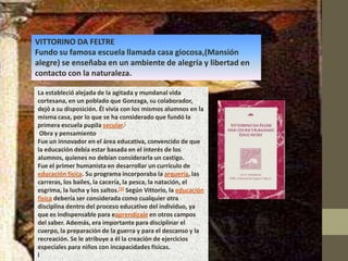 VITTORINO DA FELTRE
Fundo su famosa escuela llamada casa giocosa,(Mansión
alegre) se enseñaba en un ambiente de alegría y libertad en
contacto con la naturaleza.

La estableció alejada de la agitada y mundanal vida
cortesana, en un poblado que Gonzaga, su colaborador,
dejó a su disposición. Él vivía con los mismos alumnos en la
misma casa, por lo que se ha considerado que fundó la
primera escuela pupila secular.[
 Obra y pensamiento
Fue un innovador en el área educativa, convencido de que
la educación debía estar basada en el interés de los
alumnos, quienes no debían considerarla un castigo.
Fue el primer humanista en desarrollar un currículo de
educación física. Su programa incorporaba la arquería, las
carreras, los bailes, la cacería, la pesca, la natación, el
esgrima, la lucha y los saltos.[3] Según Vittorio, la educación
física debería ser considerada como cualquier otra
disciplina dentro del proceso educativo del individuo, ya
que es indispensable para eaprendizaje en otros campos
del saber. Además, era importante para disciplinar el
cuerpo, la preparación de la guerra y para el descanso y la
recreación. Se le atribuye a él la creación de ejercicios
especiales para niños con incapacidades físicas.
l
 