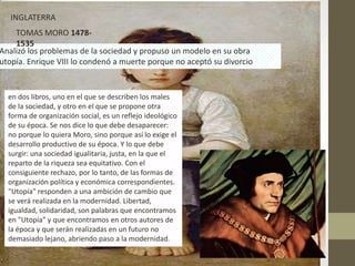 INGLATERRA
    TOMAS MORO 1478-
    1535
Analizó los problemas de la sociedad y propuso un modelo en su obra
utopía. Enrique VIII lo condenó a muerte porque no aceptó su divorcio


  en dos libros, uno en el que se describen los males
  de la sociedad, y otro en el que se propone otra
  forma de organización social, es un reflejo ideológico
  de su época. Se nos dice lo que debe desaparecer:
  no porque lo quiera Moro, sino porque así lo exige el
  desarrollo productivo de su época. Y lo que debe
  surgir: una sociedad igualitaria, justa, en la que el
  reparto de la riqueza sea equitativo. Con el
  consiguiente rechazo, por lo tanto, de las formas de
  organización política y económica correspondientes.
  "Utopía" responden a una ambición de cambio que
  se verá realizada en la modernidad. Libertad,
  igualdad, solidaridad, son palabras que encontramos
  en "Utopía" y que encontramos en otros autores de
  la época y que serán realizadas en un futuro no
  demasiado lejano, abriendo paso a la modernidad.
 