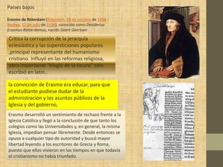 Países bajos

Erasmo de Róterdam (Róterdam, 28 de octubre de 1466 -
Basilea, 12 de julio de 1536), conocido como Desiderius
Erasmus Rotterdamus, nacido Geert Geertsen

Critica la corrupción de la jerarquía
eclesiástica y las supersticiones populares
,principal representante del humanismo
cristiano. Influyó en las reformas religiosa,
obra importante “elogio de la locura” sólo
escribió en latín..

la convicción de Erasmo era educar, para que
el estudiante pudiese dudar de la
administración y los asuntos públicos de la
Iglesia y del gobierno,
Erasmo desarrolló un sentimiento de rechazo frente a la
Iglesia Católica y llegó a la conclusión de que tanto los
colegios como las Universidades y, en general, la misma
Iglesia, impedían pensar libremente. Desde entonces se
opuso a cualquier tipo de autoridad y buscó mayor
libertad leyendo a los escritores de Grecia y Roma,
puesto que ellos vivieron en los tiempos en que todavía
el cristianismo no había triunfado.
 