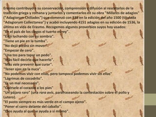 Erasmo contribuyó a su conservación, comprensión y difusión al rescatarlos de la
tradición griega y romana y juntarlos y comentarlos en su obra "Millares de adagios"
("Adagiorum Chiliades") que comenzó con 838 en la edición del año 1500 (titulada
"Adagiorum Collectanea") y acabó incluyendo 4151 adagios en su edición de 1536, la
última en vida de Erasmo. Recogemos algunos proverbios suyos hoy usados:
"En el país de los ciegos el tuerto es rey".
"Está luchando con su sombra".
"Tiene un pie en la tumba".
"No dejó piedra sin mover".
"Empezar de cero".
"Una tos para tapar un pedo".
"Más fácil decirlo que hacerlo".
"Más vale prevenir que curar".
"Tener ojos en la nuca".
"No podemos vivir con ellas, pero tampoco podemos vivir sin ellas"
"Lágrimas de cocodrilo".
"Es un mal necesario".
"Caérsele el corazón a los pies"
"Un pájaro raro" (una rara avis, parafraseando la contestación sobre el pollo y
Lutero).
"El pasto siempre es más verde en el campo ajeno".
"Poner el carro delante del caballo".
"Dios ayuda al que se ayuda a sí mismo".
 
