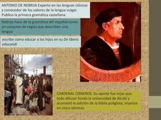 ANTONIO DE NEBRIJA Experto en las lenguas clásicas
y conocedor de los valores de la lengua vulgar.
Publico la primera gramática castellana.
Nebrija hace de la gramática del español como
un conjunto de reglas que describen una
lengua
escribe cómo educar a los hijos en su De liberis
educandi




                                  CARDENAL CISNEROS. Su aporte fue m{as que
                                  todo difusor fundo la universidad de Alcalá y
                                  acometió la edición de la biblia poliglota, impresa
                                  en cinco idiomas.
 