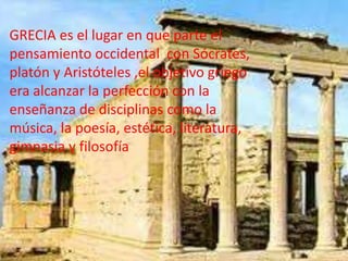 GRECIA es el lugar en que parte el
pensamiento occidental con Sócrates,
platón y Aristóteles ,el objetivo griego
era alcanzar la perfección con la
enseñanza de disciplinas como la
música, la poesía, estética, literatura,
gimnasia y filosofía
 