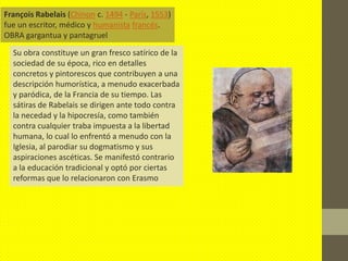 François Rabelais (Chinon c. 1494 - París, 1553)
fue un escritor, médico y humanista francés.
OBRA gargantua y pantagruel

  Su obra constituye un gran fresco satírico de la
  sociedad de su época, rico en detalles
  concretos y pintorescos que contribuyen a una
  descripción humorística, a menudo exacerbada
  y paródica, de la Francia de su tiempo. Las
  sátiras de Rabelais se dirigen ante todo contra
  la necedad y la hipocresía, como también
  contra cualquier traba impuesta a la libertad
  humana, lo cual lo enfrentó a menudo con la
  Iglesia, al parodiar su dogmatismo y sus
  aspiraciones ascéticas. Se manifestó contrario
  a la educación tradicional y optó por ciertas
  reformas que lo relacionaron con Erasmo
 