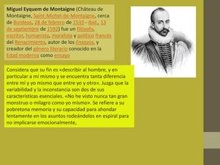 Miguel Eyquem de Montaigne (Château de
Montaigne, Saint-Michel-de-Montaigne, cerca
de Burdeos, 28 de febrero de 1533 - ibíd., 13
de septiembre de 1592) fue un filósofo,
escritor, humanista, moralista y político francés
del Renacimiento, autor de los Ensayos, y
creador del género literario conocido en la
Edad moderna como ensayo

Considera que su fin es «describir al hombre, y en
particular a mí mismo y se encuentra tanta diferencia
entre mí y yo mismo que entre yo y otro». Juzga que la
variabilidad y la inconstancia son dos de sus
características esenciales. «No he visto nunca tan gran
monstruo o milagro como yo mismo». Se refiere a su
pobretona memoria y su capacidad para ahondar
lentamente en los asuntos rodeándolos en espiral para
no implicarse emocionalmente,
 