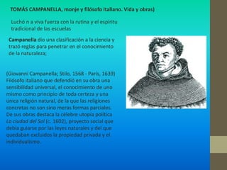 TOMÁS CAMPANELLA, monje y filósofo italiano. Vida y obras)

  Luchó n a viva fuerza con la rutina y el espíritu
  tradicional de las escuelas
 Campanella dio una clasificación a la ciencia y
 trazó reglas para penetrar en el conocimiento
 de la naturaleza;


(Giovanni Campanella; Stilo, 1568 - París, 1639)
Filósofo italiano que defendió en su obra una
sensibilidad universal, el conocimiento de uno
mismo como principio de toda certeza y una
única religión natural, de la que las religiones
concretas no son sino meras formas parciales.
De sus obras destaca la célebre utopía política
La ciudad del Sol (c. 1602), proyecto social que
debía guiarse por las leyes naturales y del que
quedaban excluidos la propiedad privada y el
individualismo.
 