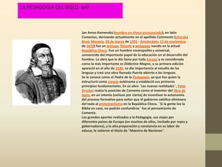 LA PEDAGOGIA DEL SIGLO xvII



                        Jan Amos Komenský (nombre en checo pronunciado), en latín
                        Comenius, derivando actualmente en el apellido Commentz (Uherský
                        Brod, Moravia, 28 de marzo de 1592 - Ámsterdam, 15 de noviembre
                        de 1670) fue un teólogo, filósofo y pedagogo nacido en la actual
                        República Checa. Fue un hombre cosmopolita y universal,
                        convencido del importante papel de la educación en el desarrollo del
                        hombre. La obra que le dio fama por toda Europa y es considerada
                        como la más importante es Didáctica Magna, y su primera edición
                        apareció en el año de 1630. Le dio importancia al estudio de las
                        lenguas y creó una obra llamada Puerta abierta a las lenguas.
                        Se le conoce como el Padre de la Pedagogía, ya que fue quien la
                        estructuró como ciencia autónoma y estableció sus primeros
                        principios fundamentales. En su obra ¨Las nuevas realidades¨, Peter
                        Drucker realza la posición de Comenio como el inventor del libro de
                        texto, en un intento (exitoso por cierto) de incentivar la autonomía
                        del proceso formativo para evitar que el gobierno católico eliminara
                        del todo al protestantismo en la República Checa. ¨Si la gente lee la
                        Biblia en casa, no podrán confundirse¨ fue el pensamiento de
                        Comenio.
                        Los grandes aportes realizados a la Pedagogía, sus viajes por
                        diferentes países de Europa (en muchos de ellos, invitado por reyes y
                        gobernadores), y la alta preparación y constancia en su labor de
                        educar, le valieron el título de "Maestro de Naciones".
 