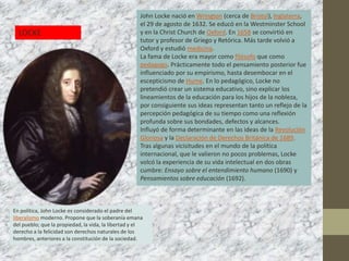 John Locke nació en Wrington (cerca de Bristol), Inglaterra,
                                                     el 29 de agosto de 1632. Se educó en la Westminster School
  LOCKE                                              y en la Christ Church de Oxford. En 1658 se convirtió en
                                                     tutor y profesor de Griego y Retórica. Más tarde volvió a
                                                     Oxford y estudió medicina.
                                                     La fama de Locke era mayor como filósofo que como
                                                     pedagogo. Prácticamente todo el pensamiento posterior fue
                                                     influenciado por su empirismo, hasta desembocar en el
                                                     escepticismo de Hume. En lo pedagógico, Locke no
                                                     pretendió crear un sistema educativo, sino explicar los
                                                     lineamientos de la educación para los hijos de la nobleza,
                                                     por consiguiente sus ideas representan tanto un reflejo de la
                                                     percepción pedagógica de su tiempo como una reflexión
                                                     profunda sobre sus bondades, defectos y alcances.
                                                     Influyó de forma determinante en las ideas de la Revolución
                                                     Gloriosa y la Declaración de Derechos Británica de 1689.
                                                     Tras algunas vicisitudes en el mundo de la política
                                                     internacional, que le valieron no pocos problemas, Locke
                                                     volcó la experiencia de su vida intelectual en dos obras
                                                     cumbre: Ensayo sobre el entendimiento humano (1690) y
                                                     Pensamientos sobre educación (1692).



En política, John Locke es considerado el padre del
liberalismo moderno. Propone que la soberanía emana
del pueblo; que la propiedad, la vida, la libertad y el
derecho a la felicidad son derechos naturales de los
hombres, anteriores a la constitución de la sociedad.
 