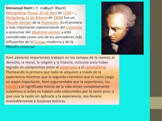 Immanuel Kant (ɪˈmaˈ eˈl kant)
                         nu̯ ˈ
(Königsberg, Prusia, 22 de abril de 1724 – ,
Königsberg,12 de febrero de 1804) fue un
filósofo alemán de la Ilustración. Es el primero
y más importante representante del criticismo
y precursor del idealismo alemán y está
considerado como uno de los pensadores más
influyentes de la Europa moderna y de la
filosofía universal

Kant adelantó importantes trabajos en los campos de la ciencia, el
derecho, la moral, la religión y la historia, inclusive creía haber
logrado un compromiso entre el empirismo y el racionalismo.
Planteando la primera que todo se adquiere a través de la
experiencia mientras que la segunda mantiene que la razón juega
un papel importante. Kant argumentaba que la experiencia, los
valores y el significado mismo de la vida serían completamente
subjetivos si antes no habían sido subsumidos por la razón pura, y
que usar la razón sin aplicarla a la experiencia, nos llevaría
inevitablemente a ilusiones teóricas.
 