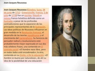 Jean-Jacques Rousseau

Jean-Jacques Rousseau (Ginebra, Suiza, 28
de junio de 1712 - Ermenonville, Francia, 2 de
julio de 1778) fue un escritor, filósofo y
músico franco-helvético definido como un
ilustrado; a pesar de las profundas
contradicciones que lo separaron de los
principales representantes de la Ilustración.
Las ideas políticas de Rousseau influyeron en
gran medida en la Revolución francesa, el
desarrollo de las teorías republicanas y el
crecimiento del nacionalismo. Su herencia de
pensador radical y revolucionario está
probablemente mejor expresada en sus dos
más célebres frases, una contenida en El
contrato social: «El hombre nace libre, pero
en todos lados está encadenado»; la otra,
contenida en su Emilio, o De la educación: «El
hombre es bueno por naturaleza», de ahí su
idea de la posibilidad de una educación
 