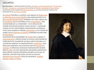 DESCARTES
René Descartes,[1] también llamado Cartesius. (La Haye, en la Turena francesa;[2] 31 de marzo
de 1596 – Estocolmo, 11 de febrero de 1650) fue un filósofo, matemático y físico francés,
considerado como el padre de la filosofía moderna, así como uno de los nombres más
destacados de la revolución científica.

Su método filosófico y científico, que expone en Reglas para
la dirección de la mente (1628) y más explícitamente en su
Discurso del método (1637), establece una clara ruptura con
la escolástica que se enseñaba en las universidades. Está
caracterizado por su simplicidad —en su Discurso del
método únicamente propone cuatro normas— y pretende
romper con los interminables razonamientos escolásticos.
Toma como modelo el método matemático, en un intento de
acabar con el silogismo aristotélico empleado durante toda
la Edad Media.
Consciente de las penalidades de Galileo por su apoyo al
copernicanismo, intentó sortear la censura, disimulando de
modo parcial la novedad de las ideas sobre el hombre y el
mundo que exponen sus planteamientos metafísicos, unas
ideas que supondrán una revolución para la filosofía y la
teología. La influencia cartesiana estará presente durante
todo el S.XVII: los más importantes pensadores posteriores
desarrollaron sistemas filosóficos basados en el suyo; no
obstante, mientras hubo quien asumió sus teorías -
Malebranche o Arnauld- otros las rechazaron -Hobbes,
Spinoza, Leibniz o Pascal-.
 