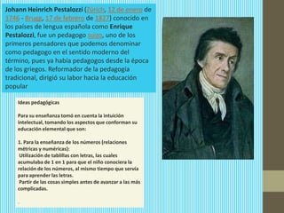 Johann Heinrich Pestalozzi (Zúrich, 12 de enero de
1746 - Brugg, 17 de febrero de 1827) conocido en
los países de lengua española como Enrique
Pestalozzi, fue un pedagogo suizo, uno de los
primeros pensadores que podemos denominar
como pedagogo en el sentido moderno del
término, pues ya había pedagogos desde la época
de los griegos. Reformador de la pedagogía
tradicional, dirigió su labor hacia la educación
popular

    Ideas pedagógicas

    Para su enseñanza tomó en cuenta la intuición
    intelectual, tomando los aspectos que conforman su
    educación elemental que son:

    1. Para la enseñanza de los números (relaciones
    métricas y numéricas):
     Utilización de tablillas con letras, las cuales
    acumulaba de 1 en 1 para que el niño conociera la
    relación de los números, al mismo tiempo que servía
    para aprender las letras.
     Partir de las cosas simples antes de avanzar a las más
    complicadas.

    .
 