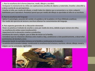 2. Para la enseñanza de la forma (observar, medir, dibujar y escribir):
Enriquecer la memoria de los niños con explicaciones sencillas de objetos y materiales. Enseñar a describir y
a darse cuenta de sus percepciones.
Enseñar al niño, por medio del dibujo, a medir todos los objetos que se presentan a su vista y adquirir
habilidades para reproducir. Pestalozzi pensó que por medio del dibujo se ejercitaba al niño en su escritura.

3. Para la enseñanza del lenguaje:
Aplicar la psicología, pasando del sonido a la palabra y de la palabra a la frase (Método analítico).
Por medio del ejercicio de lectura y escritura afianzar los conocimientos del lenguaje.

4. Para aspectos generales de su Educación elemental:
 Poner en práctica el método de enseñar a unos por medio de otros, debido al gran número de niños.
 La enseñanza de ambos sexos (coeducación).
 Importancia de la educación creativa y productiva.
 Enseñanza de moral y religión, que se debe de iniciar en la familia.
 Considerar que las relaciones afectivas entre madre e hijo, condicionan a éste paulatinamente, a desarrollar
sentimientos de bondad y amor.
 Educación Social: la cual debe iniciarse en la familia y continuarse en la escuela.
 La práctica de la escuela-trabajo, combinando la enseñanza de la lectura, escritura, cálculo, dibujo, moral y
religión con las actividades agrícolas
 