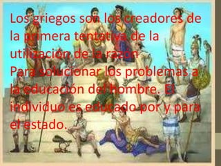 Los griegos son los creadores de
la primera tentativa de la
utilización de la razón
Para solucionar los problemas a
la educación del hombre. El
individuo es educado por y para
el estado.
 