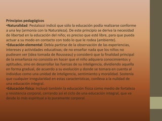 Principios pedagógicos
•Naturalidad: Pestalozzi indicó que sólo la educación podía realizarse conforme
a una ley (armonía con la Naturaleza). De este principio se deriva la necesidad
de libertad en la educación del niño; es preciso que esté libre, para que pueda
actuar a su modo en contacto con todo lo que le rodea (ambiente).
•Educación elemental: Debía partirse de la observación de las experiencias,
intereses y actividades educativas; de no enseñar nada que los niños no
pudiesen ver (idea tomada de Rousseau) y consideró que la finalidad principal
de la enseñanza no consistía en hacer que el niño adquiera conocimientos y
aptitudes, sino en desarrollar las fuerzas de su inteligencia, dividiendo aquella
en forma gradual, de acuerdo a su evolución y donde se tomara en cuenta al
individuo como una unidad de inteligencia, sentimiento y moralidad. Sostenía
que cualquier irregularidad en estas características, conlleva a la nulidad de
una educación integral.
•Educación física: Incluyó también la educación física como medio de fortaleza
y resistencia corporal, cerrando así el ciclo de una educación integral, que va
desde lo más espiritual a lo puramente corporal.
 