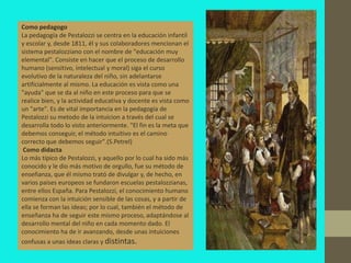 Como pedagogo
La pedagogía de Pestalozzi se centra en la educación infantil
y escolar y, desde 1811, él y sus colaboradores mencionan el
sistema pestalozziano con el nombre de "educación muy
elemental". Consiste en hacer que el proceso de desarrollo
humano (sensitivo, intelectual y moral) siga el curso
evolutivo de la naturaleza del niño, sin adelantarse
artificialmente al mismo. La educación es vista como una
"ayuda" que se da al niño en este proceso para que se
realice bien, y la actividad educativa y docente es vista como
un "arte". Es de vital importancia en la pedagogía de
Pestalozzi su metodo de la intuicion a través del cual se
desarrolla todo lo visto anteriormente. "El fin es la meta que
debemos conseguir, el método intuitivo es el camino
correcto que debemos seguir".(S.Petrel)
 Como didacta
Lo más típico de Pestalozzi, y aquello por lo cual ha sido más
conocido y le dio más motivo de orgullo, fue su método de
enseñanza, que él mismo trató de divulgar y, de hecho, en
varios países europeos se fundaron escuelas pestalozzianas,
entre ellos España. Para Pestalozzi, el conocimiento humano
comienza con la intuición sensible de las cosas, y a partir de
ella se forman las ideas; por lo cual, también el método de
enseñanza ha de seguir este mismo proceso, adaptándose al
desarrollo mental del niño en cada momento dado. El
conocimiento ha de ir avanzando, desde unas intuiciones
confusas a unas ideas claras y distintas.
 
