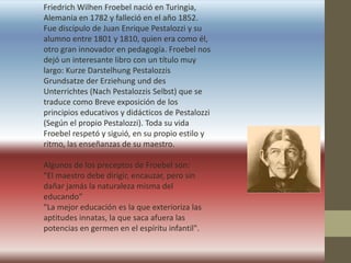 Friedrich Wilhen Froebel nació en Turingia,
Alemania en 1782 y falleció en el año 1852.
Fue discípulo de Juan Enrique Pestalozzi y su
alumno entre 1801 y 1810, quien era como él,
otro gran innovador en pedagogía. Froebel nos
dejó un interesante libro con un título muy
largo: Kurze Darstelhung Pestalozzis
Grundsatze der Erziehung und des
Unterrichtes (Nach Pestalozzis Selbst) que se
traduce como Breve exposición de los
principios educativos y didácticos de Pestalozzi
(Según el propio Pestalozzi). Toda su vida
Froebel respetó y siguió, en su propio estilo y
ritmo, las enseñanzas de su maestro.

Algunos de los preceptos de Froebel son:
"El maestro debe dirigir, encauzar, pero sin
dañar jamás la naturaleza misma del
educando”
"La mejor educación es la que exterioriza las
aptitudes innatas, la que saca afuera las
potencias en germen en el espíritu infantil".
 