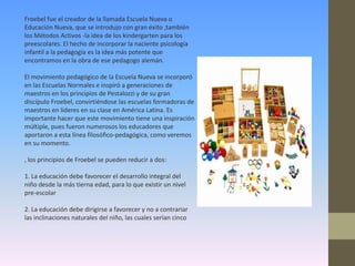 Froebel fue el creador de la llamada Escuela Nueva o
Educación Nueva, que se introdujo con gran éxito ,también
los Métodos Activos -la idea de los kindergarten para los
preescolares. El hecho de incorporar la naciente psicología
infantil a la pedagogía es la idea más potente que
encontramos en la obra de ese pedagogo alemán.

El movimiento pedagógico de la Escuela Nueva se incorporó
en las Escuelas Normales e inspiró a generaciones de
maestros en los principios de Pestalozzi y de su gran
discípulo Froebel, convirtiéndose las escuelas formadoras de
maestros en líderes en su clase en América Latina. Es
importante hacer que este movimiento tiene una inspiración
múltiple, pues fueron numerosos los educadores que
aportaron a esta línea filosófico-pedagógica, como veremos
en su momento.

, los principios de Froebel se pueden reducir a dos:

1. La educación debe favorecer el desarrollo integral del
niño desde la más tierna edad, para lo que existir un nivel
pre-escolar

2. La educación debe dirigirse a favorecer y no a contrariar
las inclinaciones naturales del niño, las cuales serían cinco
 