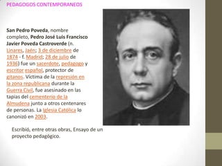 PEDAGOGOS CONTEMPORANEOS



San Pedro Poveda, nombre
completo, Pedro José Luis Francisco
Javier Poveda Castroverde (n.
Linares, Jaén; 3 de diciembre de
1874 - f. Madrid; 28 de julio de
1936) fue un sacerdote, pedagogo y
escritor español, protector de
gitanos. Víctima de la represión en
la zona republicana durante la
Guerra Civil, fue asesinado en las
tapias del cementerio de la
Almudena junto a otros centenares
de personas. La Iglesia Católica lo
canonizó en 2003.

  Escribió, entre otras obras, Ensayo de un
  proyecto pedagógico.
 