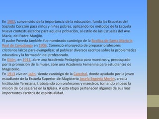 En 1902, convencido de la importancia de la educación, funda las Escuelas del
Sagrado Corazón para niños y niñas pobres, aplicando los métodos de la Escuela
Nueva contextualizados para aquella población, al estilo de las Escuelas del Ave
María, del Padre Manjón.
El padre Poveda también fue nombrado canónigo de la Basílica de Santa María la
Real de Covadonga en 1906. Comenzó el proyecto de preparar profesores
cristianos laicos para evangelizar, al publicar diversos escritos sobre la problemática
educativa y la formación del profesorado.
En Gijón, en 1911, abre una Academia Pedagógica para maestros y, preocupado
por la promoción de la mujer, abre una Academia Femenina para estudiantes de
Magisterio.
En 1913 vive en Jaén, siendo canónigo de la Catedral, donde ayudado por la joven
estudiante de la Escuela Superior de Magisterio Josefa Segovia Morón, crea la
Institución Teresiana, trabajando con profesores y maestros, tomando el peso la
misión de los seglares en la Iglesia. A esta etapa pertenecen algunos de sus más
importantes escritos de espiritualidad.
 