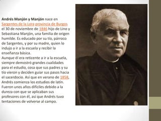 Andrés Manjón y Manjón nace en
Sargentes de la Lora provincia de Burgos
el 30 de noviembre de 1846 hijo de Lino y
Sebastiana Manjón, una familia de origen
humilde. Es educado por su tío, párroco
de Sargentes, y por su madre, quien lo
indujo a ir a la escuela y recibir la
enseñanza básica.
Aunque él era reticente a ir a la escuela,
siempre demostró grandes cualidades
para el estudio, cosa que sus padres y su
tío vieron y deciden guiar sus pasos hacia
el sacerdocio. Así que en verano de 1858,
Andrés comienza los estudios de latín.
Fueron unos años difíciles debido a la
dureza con que se aplicaban sus
profesores con él, así que Andrés tuvo
tentaciones de volverse al campo.
 