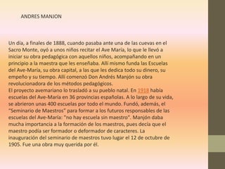 ANDRES MANJON



Un día, a finales de 1888, cuando pasaba ante una de las cuevas en el
Sacro Monte, oyó a unos niños recitar el Ave María, lo que le llevó a
iniciar su obra pedagógica con aquellos niños, acompañando en un
principio a la maestra que les enseñaba. Allí mismo funda las Escuelas
del Ave-María, su obra capital, a las que les dedica todo su dinero, su
empeño y su tiempo. Allí comenzó Don Andrés Manjón su obra
revolucionadora de los métodos pedagógicos.
El proyecto avemariano lo trasladó a su pueblo natal. En 1918 había
escuelas del Ave-María en 36 provincias españolas. A lo largo de su vida,
se abrieron unas 400 escuelas por todo el mundo. Fundó, además, el
“Seminario de Maestros” para formar a los futuros responsables de las
escuelas del Ave-María: "no hay escuela sin maestro". Manjón daba
mucha importancia a la formación de los maestros, pues decía que el
maestro podía ser formador o deformador de caracteres. La
inauguración del seminario de maestros tuvo lugar el 12 de octubre de
1905. Fue una obra muy querida por él.
 