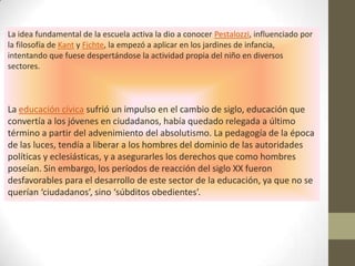 La idea fundamental de la escuela activa la dio a conocer Pestalozzi, influenciado por
la filosofía de Kant y Fichte, la empezó a aplicar en los jardines de infancia,
intentando que fuese despertándose la actividad propia del niño en diversos
sectores.



La educación cívica sufrió un impulso en el cambio de siglo, educación que
convertía a los jóvenes en ciudadanos, había quedado relegada a último
término a partir del advenimiento del absolutismo. La pedagogía de la época
de las luces, tendía a liberar a los hombres del dominio de las autoridades
políticas y eclesiásticas, y a asegurarles los derechos que como hombres
poseían. Sin embargo, los períodos de reacción del siglo XX fueron
desfavorables para el desarrollo de este sector de la educación, ya que no se
querían ‘ciudadanos’, sino ‘súbditos obedientes’.
 