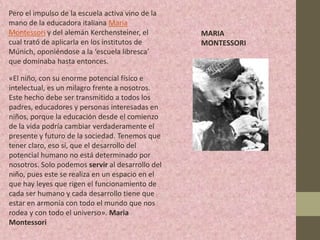 Pero el impulso de la escuela activa vino de la
mano de la educadora italiana María
Montessori y del alemán Kerchensteiner, el        MARIA
cual trató de aplicarla en los institutos de      MONTESSORI
Múnich, oponiéndose a la ‘escuela libresca’
que dominaba hasta entonces.

«El niño, con su enorme potencial físico e
intelectual, es un milagro frente a nosotros.
Este hecho debe ser transmitido a todos los
padres, educadores y personas interesadas en
niños, porque la educación desde el comienzo
de la vida podría cambiar verdaderamente el
presente y futuro de la sociedad. Tenemos que
tener claro, eso sí, que el desarrollo del
potencial humano no está determinado por
nosotros. Solo podemos servir al desarrollo del
niño, pues este se realiza en un espacio en el
que hay leyes que rigen el funcionamiento de
cada ser humano y cada desarrollo tiene que
estar en armonía con todo el mundo que nos
rodea y con todo el universo». Maria
Montessori
 
