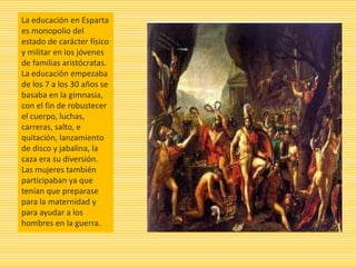 La educación en Esparta
es monopolio del
estado de carácter físico
y militar en los jóvenes
de familias aristócratas.
La educación empezaba
de los 7 a los 30 años se
basaba en la gimnasia,
con el fin de robustecer
el cuerpo, luchas,
carreras, salto, e
quitación, lanzamiento
de disco y jabalina, la
caza era su diversión.
Las mujeres también
participaban ya que
tenían que preparase
para la maternidad y
para ayudar a los
hombres en la guerra.
 
