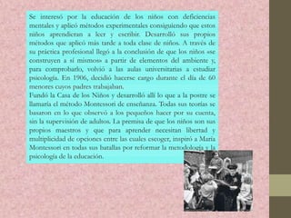 Se interesó por la educación de los niños con deficiencias
mentales y aplicó métodos experimentales consiguiendo que estos
niños aprendieran a leer y escribir. Desarrolló sus propios
métodos que aplicó más tarde a toda clase de niños. A través de
su práctica profesional llegó a la conclusión de que los niños «se
construyen a sí mismos» a partir de elementos del ambiente y,
para comprobarlo, volvió a las aulas universitarias a estudiar
psicología. En 1906, decidió hacerse cargo durante el día de 60
menores cuyos padres trabajaban.
Fundó la Casa de los Niños y desarrolló allí lo que a la postre se
llamaría el método Montessori de enseñanza. Todas sus teorías se
basaron en lo que observó a los pequeños hacer por su cuenta,
sin la supervisión de adultos. La premisa de que los niños son sus
propios maestros y que para aprender necesitan libertad y
multiplicidad de opciones entre las cuales escoger, inspiró a María
Montessori en todas sus batallas por reformar la metodología y la
psicología de la educación.
 