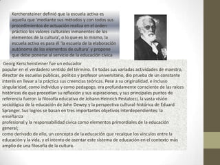 Kerchensteiner definió que la escuela activa es
    aquella que ‘mediante sus métodos y con todos sus
    procedimientos de actuación realiza en el orden
    práctico los valores culturales inmanentes de los
    elementos de la cultura’, o lo que es lo mismo, la
    escuela activa es para él ‘la escuela de la elaboración
    autónoma de los elementos de cultura’ y propone
    que debe ponerse al servicio de la educación cívica
 Georg Kerschensteiner fue un educador
popular en el verdadero sentido del término. En todas sus variadas actividades de maestro,
director de escuelas públicas, político y profesor universitario, dio prueba de un constante
interés en llevar a la práctica sus creencias teóricas. Pese a su originalidad, e incluso
singularidad, como individuo y como pedagogo, era profundamente consciente de las raíces
históricas de que procedían su reflexión y sus aspiraciones, y sus principales puntos de
referencia fueron la filosofía educativa de Johann Heinrich Pestalozzi, la vasta visión
sociológica de la educación de John Dewey y la perspectiva cultural-histórica de Eduard
Spranger. Sus logros se basan en tres importantes objetivos interdependientes: la
enseñanza
profesional y la responsabilidad cívica como elementos primordiales de la educación
general;
como derivado de ello, un concepto de la educación que recalque los vínculos entre la
educación y la vida, y el intento de asentar este sistema de educación en el contexto más
amplio de una filosofía de la cultura.
 