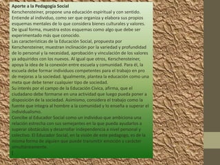 Aporte a la Pedagogía Social
Kerschensteiner, propone una educación espiritual y con sentido.
Entiende al individuo, como ser que organiza y elabora sus propios
esquemas mentales de lo que considera bienes culturales y valores.
De igual forma, muestra estos esquemas como algo que debe ser
experimentado más que conocido.
Las características de la Educación Social, propuesta por
Kerschensteiner, muestran inclinación por la variedad y profundidad
de lo personal y la necesidad, aprobación y vinculación de los valores
ya adquiridos con los nuevos. Al igual que otros, Kerschensteiner,
apoya la idea de la conexión entre escuela y comunidad. Para él, la
escuela debe formar individuos competentes para el trabajo en pro
de mejoras a la sociedad. Igualmente, plantea la educación como una
meta que debe tener cualquier tipo de sociedad.
Su interés por el campo de la Educación Cívica, afirma, que el
ciudadano debe formarse en una actividad que luego pueda poner a
disposición de la sociedad. Asimismo, considera el trabajo como la
fuente que integra al hombre a la comunidad y lo enseña a superar el
individualismo.
Concibe al Educador Social como un individuo que ambiciona una
relación estrecha con sus semejantes en la que pueda ayudarlos a
superar obstáculos y desarrollar independencia a nivel personal y
colectivo. El Educador Social, en la visión de este pedagogo, es de la
misma forma de alguien que puede transmitir emoción y carácter
simultáneamente.
[
 
