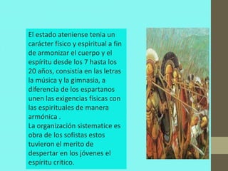 El estado ateniense tenia un
carácter físico y espiritual a fin
de armonizar el cuerpo y el
espíritu desde los 7 hasta los
20 años, consistía en las letras
la música y la gimnasia, a
diferencia de los espartanos
unen las exigencias físicas con
las espirituales de manera
armónica .
La organización sistematice es
obra de los sofistas estos
tuvieron el merito de
despertar en los jóvenes el
espíritu critico.
 