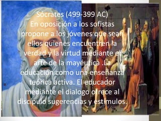 Sócrates (499-399 AC)
    En oposición a los sofistas
 propone a los jóvenes que sean
   ellos quienes encuentren la
  verdad y la virtud mediante el
     arte de la mayéutica .La
 educación como una enseñanza
    teórica activa. El educador
  mediante el dialogo ofrece al
discípulo sugerencias y estímulos.
 