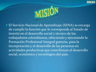  El Servicio Nacional de Aprendizaje (SENA) se encarga
 de cumplir la función que le corresponde al Estado de
 invertir en el desarrollo social y técnico de los
 trabajadores colombianos, ofreciendo y ejecutando la
 Formación Profesional Integral gratuita, para la
 incorporación y el desarrollo de las personas en
 actividades productivas que contribuyan al desarrollo
 social, económico y tecnológico del país.
 
