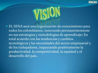  EL SENA será una organización de conocimiento para
 todos los colombianos, innovando permanentemente
 en sus estrategias y metodologías de aprendizaje; En
 total acuerdo con las tendencias y cambios
 tecnológicos y las necesidades del sector empresarial y
 de los trabajadores, impactando positivamente la
 productividad, la competitividad, la equidad y el
 desarrollo del país.
 
