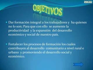  Dar formación integral a los trabajadores y ha quienes
 no lo son; Para que con ello se aumente la
 productividad y la expansión del desarrollo
 económico y social de nuestro país.

 Fortalecer los procesos de formación los cuales
 contribuyen al desarrollo comunitario a nivel rural e
 urbano y promoviendo el desarrollo social y
 económico.
 