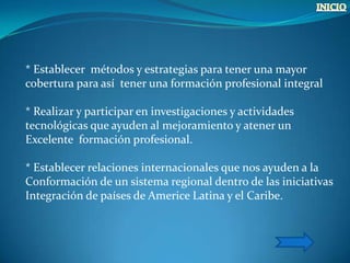 * Establecer métodos y estrategias para tener una mayor
cobertura para así tener una formación profesional integral

* Realizar y participar en investigaciones y actividades
tecnológicas que ayuden al mejoramiento y atener un
Excelente formación profesional.

* Establecer relaciones internacionales que nos ayuden a la
Conformación de un sistema regional dentro de las iniciativas
Integración de países de Americe Latina y el Caribe.
 