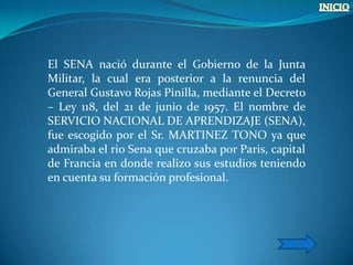 El SENA nació durante el Gobierno de la Junta
Militar, la cual era posterior a la renuncia del
General Gustavo Rojas Pinilla, mediante el Decreto
– Ley 118, del 21 de junio de 1957. El nombre de
SERVICIO NACIONAL DE APRENDIZAJE (SENA),
fue escogido por el Sr. MARTINEZ TONO ya que
admiraba el rio Sena que cruzaba por Paris, capital
de Francia en donde realizo sus estudios teniendo
en cuenta su formación profesional.
 