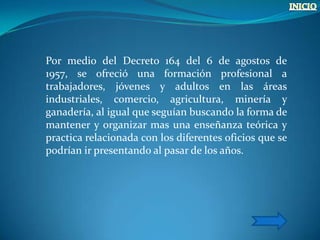 Por medio del Decreto 164 del 6 de agostos de
1957, se ofreció una formación profesional a
trabajadores, jóvenes y adultos en las áreas
industriales, comercio, agricultura, minería y
ganadería, al igual que seguían buscando la forma de
mantener y organizar mas una enseñanza teórica y
practica relacionada con los diferentes oficios que se
podrían ir presentando al pasar de los años.
 
