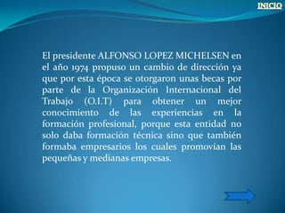 El presidente ALFONSO LOPEZ MICHELSEN en
el año 1974 propuso un cambio de dirección ya
que por esta época se otorgaron unas becas por
parte de la Organización Internacional del
Trabajo (O.I.T) para obtener un mejor
conocimiento de las experiencias en la
formación profesional, porque esta entidad no
solo daba formación técnica sino que también
formaba empresarios los cuales promovían las
pequeñas y medianas empresas.
 