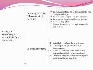 Génesis y evolución
del conocimiento
científico.

 La ciencia moderna no se debe confundir con
cualquier esfuerzo.
 La ciencia es un acontecimiento resiente.
 Su objeto es descubar problemas nuevos.
 Es capaz de probar.
 Capaza de descubrir y corregir sus propias
deficiencias.

El método
científico y el
surgimiento de la
sociología.

La ciencia moderna

 Actividad y resultado de su actividad.
 Métodos por los que se certifica el
conocimiento.
 El método científico es un método para
entender la realidad y el conocimiento.
 La ciencia no recibe su verdadero impulso
hasta la revolución industrial.

 