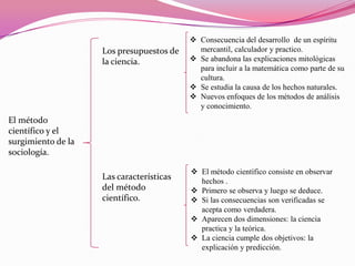 Los presupuestos de
la ciencia.

 Consecuencia del desarrollo de un espíritu
mercantil, calculador y practico.
 Se abandona las explicaciones mitológicas
para incluir a la matemática como parte de su
cultura.
 Se estudia la causa de los hechos naturales.
 Nuevos enfoques de los métodos de análisis
y conocimiento.

El método
científico y el
surgimiento de la
sociología.
Las características
del método
científico.

 El método científico consiste en observar
hechos .
 Primero se observa y luego se deduce.
 Si las consecuencias son verificadas se
acepta como verdadera.
 Aparecen dos dimensiones: la ciencia
practica y la teórica.
 La ciencia cumple dos objetivos: la
explicación y predicción.

 