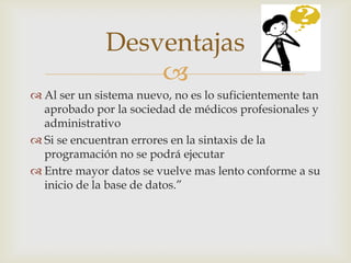 Desventajas
                  
 Al ser un sistema nuevo, no es lo suficientemente tan
  aprobado por la sociedad de médicos profesionales y
  administrativo
 Si se encuentran errores en la sintaxis de la
  programación no se podrá ejecutar
 Entre mayor datos se vuelve mas lento conforme a su
  inicio de la base de datos.”
 