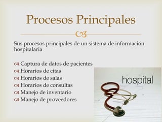 Procesos Principales
             
Sus procesos principales de un sistema de información
hospitalaria

 Captura de datos de pacientes
 Horarios de citas
 Horarios de salas
 Horarios de consultas
 Manejo de inventario
 Manejo de proveedores
 