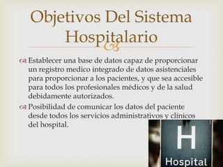Objetivos Del Sistema
       Hospitalario
             
 Establecer una base de datos capaz de proporcionar
  un registro medico integrado de datos asistenciales
  para proporcionar a los pacientes, y que sea accesible
  para todos los profesionales médicos y de la salud
  debidamente autorizados.
 Posibilidad de comunicar los datos del paciente
  desde todos los servicios administrativos y clínicos
  del hospital.
 